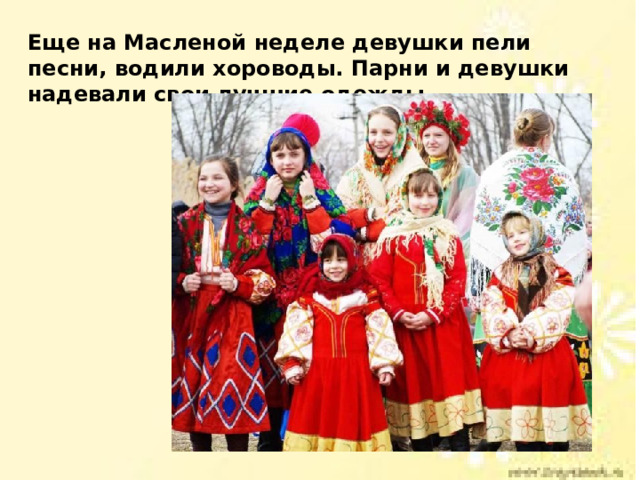 Еще на Масленой неделе девушки пели песни, водили хороводы. Парни и девушки надевали свои лучшие одежды. 