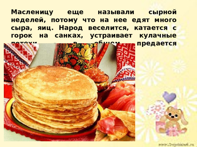 Масленицу еще называли сырной неделей, потому что на нее едят много сыра, яиц. Народ веселится, катается с горок на санках, устраивает кулачные потехи - в общем предается «масленичным удовольствиям». 