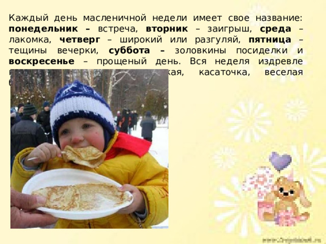 Каждый день масленичной недели имеет свое название: понедельник – встреча, вторник – заигрыш, среда – лакомка, четверг – широкий или разгуляй, пятница – тещины вечерки, суббота – золовкины посиделки и воскресенье – прощеный день. Вся неделя издревле называлась «честная, широкая, касаточка, веселая боярыня-масленица». 