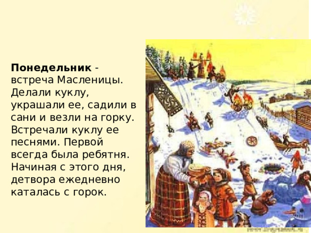 Понедельник - встреча Масленицы. Делали куклу, украшали ее, садили в сани и везли на горку. Встречали куклу ее песнями. Первой всегда была ребятня. Начиная с этого дня, детвора ежедневно каталась с горок. 