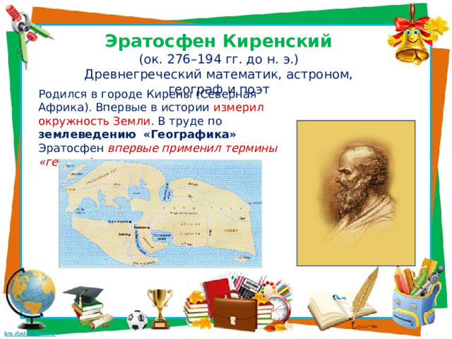 Эратосфен Киренский (ок. 276–194 гг. до н. э.) Древнегреческий математик, астроном, географ и поэт Родился в городе Кирены (Северная Африка). Впервые в истории измерил окружность Земли . В труде по землеведению  «Географика» Эратосфен впервые применил термины «география» , «широта» и «долгота». 
