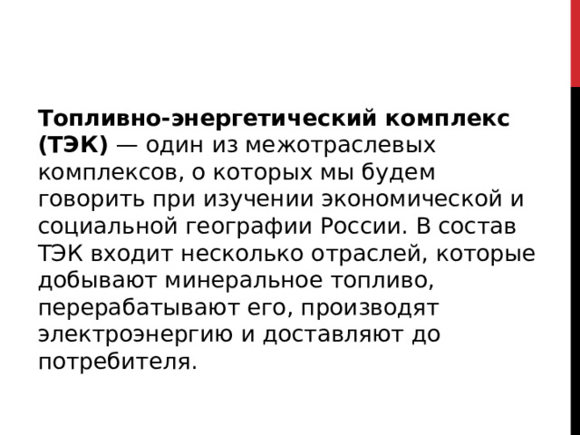 Топливно-энергетический комплекс (ТЭК) — один из межотраслевых комплексов, о которых мы будем говорить при изучении экономической и социальной географии России. В состав ТЭК входит несколько отраслей, которые добывают минеральное топливо, перерабатывают его, производят электроэнергию и доставляют до потребителя.    