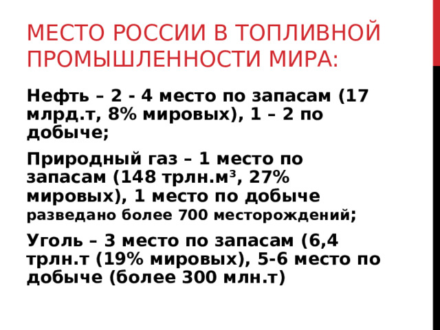 МЕСТО РОССИИ В ТОПЛИВНОЙ ПРОМЫШЛЕННОСТИ МИРА: Нефть – 2 - 4 место по запасам (17 млрд.т, 8% мировых), 1 – 2 по добыче; Природный газ – 1 место по запасам (148 трлн.м ³ , 27% мировых), 1 место по добыче разведано более 700 месторождений ; Уголь – 3 место по запасам (6,4 трлн.т (19% мировых), 5-6 место по добыче (более 300 млн.т) 