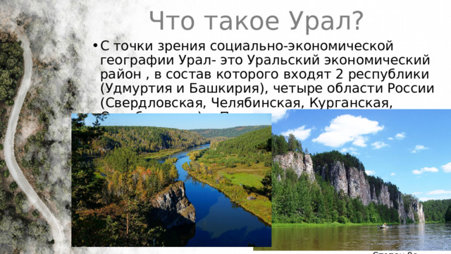 Что такое Урал? С точки зрения социально-экономической географии Урал- это Уральский экономический район , в состав которого входят 2 республики (Удмуртия и Башкирия), четыре области России (Свердловская, Челябинская, Курганская, Оренбургская) и Пермский край 