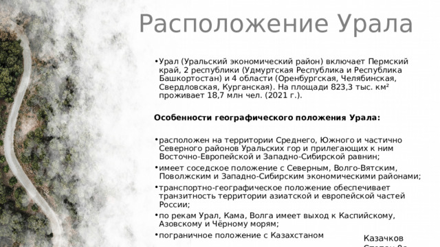 Расположение Урала Урал (Уральский экономический район) включает Пермский край, 2 республики (Удмуртская Республика и Республика Башкортостан) и 4 области (Оренбургская, Челябинская, Свердловская, Курганская). На площади 823,3 тыс. км² проживает 18,7 млн чел. (2021 г.). Особенности географического положения Урала: расположен на территории Среднего, Южного и частично Северного районов Уральских гор и прилегающих к ним Восточно-Европейской и Западно-Сибирской равнин; имеет соседское положение с Северным, Волго-Вятским, Поволжским и Западно-Сибирским экономическими районами; транспортно-географическое положение обеспечивает транзитность территории азиатской и европейской частей России; по рекам Урал, Кама, Волга имеет выход к Каспийскому, Азовскому и Чёрному морям; пограничное положение с Казахстаном 