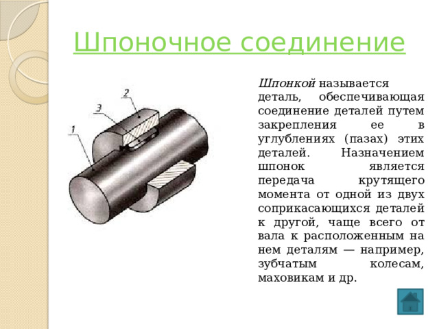 Шпоночное соединение Шпонкой  называется деталь, обеспечивающая соединение деталей путем закрепления ее в углублениях (пазах) этих деталей. Назначением шпонок является передача крутящего момента от одной из двух соприкасающихся деталей к другой, чаще всего от вала к расположенным на нем деталям — например, зубчатым колесам, маховикам и др.  