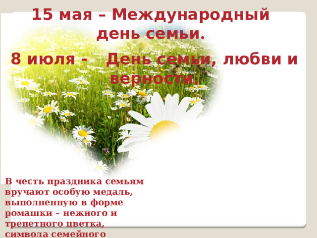 15 мая – Международный день семьи . 8 июля -  День семьи, любви и верности. В честь праздника семьям вручают особую медаль, выполненную в форме ромашки – нежного и трепетного цветка, символа семейного благополучия. 