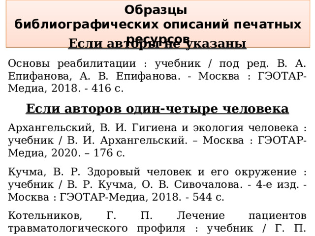 Образцы библиографических описаний печатных ресурсов Если авторы не указаны  Основы реабилитации : учебник / под ред. В. А. Епифанова, А. В. Епифанова. - Москва : ГЭОТАР-Медиа, 2018. - 416 с.  Если авторов один-четыре человека  Архангельский, В. И. Гигиена и экология человека : учебник / В. И. Архангельский. – Москва : ГЭОТАР-Медиа, 2020. – 176 с. Кучма, В. Р. Здоровый человек и его окружение : учебник / В. Р. Кучма, О. В. Сивочалова. - 4-е изд. - Москва : ГЭОТАР-Медиа, 2018. - 544 с. Котельников, Г. П. Лечение пациентов травматологического профиля : учебник / Г. П. Котельников, В. Ф. Мирошниченко, С. В. Ардатов. - Москва : ГЭОТАР-Медиа, 2019. - 352 с. 