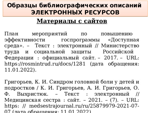 Образцы библиографических описаний электронных ресурсов Материалы с сайтов План мероприятий по повышению эффективности госпрограммы «Доступная среда». – Текст : электронный // Министерство труда и социальной защиты Российской Федерации : официальный сайт. – 2017. – URL: https://rosmintrud.ru/docs/1281 (дата обращения: 11.01.2022). Григорьев, К. И. Синдром головной боли у детей и подростков / К. И. Григорьев, А. И. Григорьев, О. Ф. Выхристюк. – Текст : электронный // Медицинская сестра : сайт. – 2021. – (7). – URL: https: // medsestrajournal.ru/ru/25879979-2021-07-07 (дата обращения: 11.01.2022).  