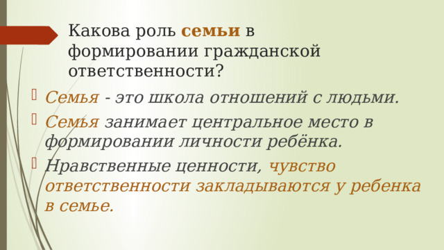 Какова роль семьи в формировании гражданской ответственности? Семья - это школа отношений с людьми. Семья занимает центральное место в формировании личности ребёнка. Нравственные ценности, чувство ответственности закладываются у ребенка в семье. 