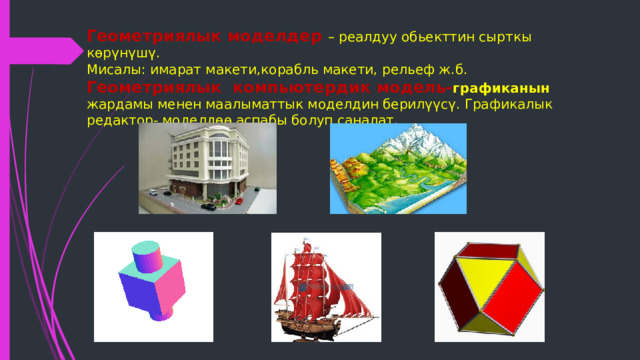 Геометриялык моделдер – реалдуу обьекттин сырткы көрүнүшү.  Мисалы: имарат макети,корабль макети, рельеф ж.б.  Геометриялык компьютердик модель- графиканын  жардамы менен маалыматтык моделдин берилүүсү. Графикалык редактор- моделдөө аспабы болуп саналат.    