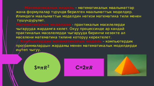  Математикалык модель – математикалык маалыматтар жана формулалар түрүндө берилген маалыматтык моделдер.  Илимдеги маалыматтык моделдин негизи математика тили менен түшүндүрүлөт.  Математикалык моделдөө - практикалык маселелерди чыгарууда жардамга келет. Окуу процессинде ар кандай практикалык маселелерди чыгарууда биринчи кезекте ал маселени математика тилине которуу керектелет.   Компьютердик математикалык модель – компьютердик программалардын жардамы менен математикалык моделдерди иштеп чыгуу. S=   C=2   