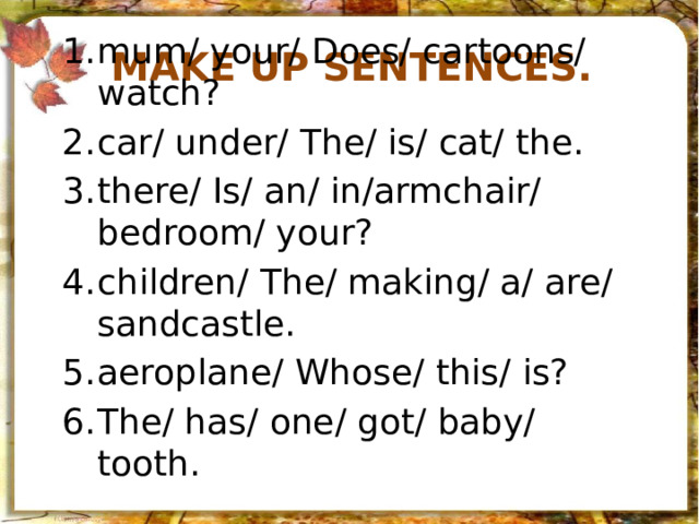 Make up sentences. mum/ your/ Does/ cartoons/ watch? car/ under/ The/ is/ cat/ the. there/ Is/ an/ in/armchair/ bedroom/ your? children/ The/ making/ a/ are/ sandcastle. aeroplane/ Whose/ this/ is? The/ has/ one/ got/ baby/ tooth. 