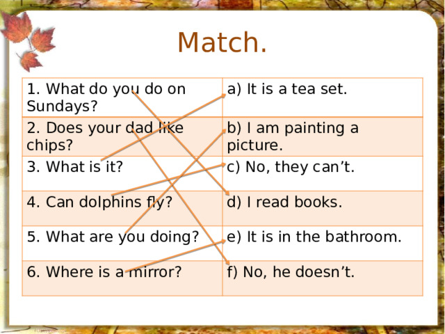 Match. 1. What do you do on Sundays? a) It is a tea set. 2. Does your dad like chips? b) I am painting a picture. 3. What is it? c) No, they can’t. 4. Can dolphins fly? d) I read books. 5. What are you doing? 6. Where is a mirror? e) It is in the bathroom. f) No, he doesn’t. 