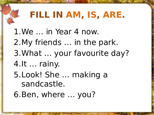 Fill in am , is , are . We … in Year 4 now. My friends … in the park. What … your favourite day? It … rainy. Look! She … making a sandcastle. Ben, where … you? 