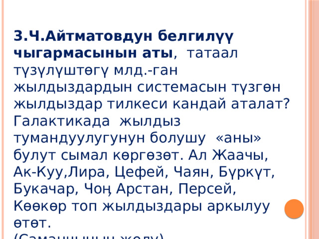 3.Ч.Айтматовдун белгилүү чыгармасынын аты , татаал түзүлүштөгү млд.-ган жылдыздардын системасын түзгөн жылдыздар тилкеси кандай аталат? Галактикада жылдыз тумандуулугунун болушу «аны» булут сымал көргөзөт. Ал Жаачы, Ак-Куу,Лира, Цефей, Чаян, Бүркүт, Букачар, Чоӊ Арстан, Персей, Көөкөр топ жылдыздары аркылуу өтөт. (Саманчынын жолу) 