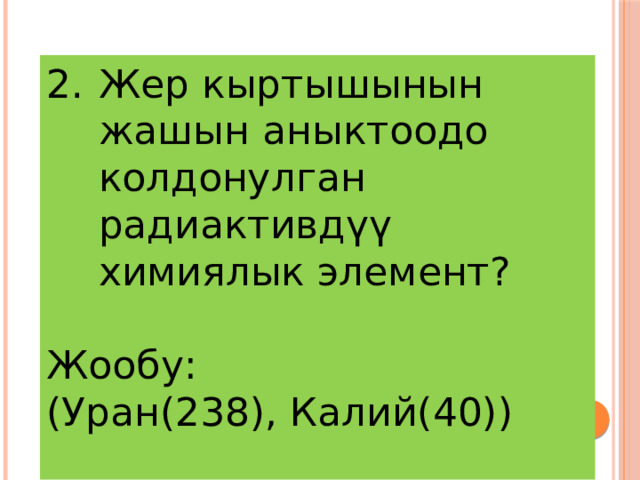 Жер кыртышынын жашын аныктоодо колдонулган радиактивдүү химиялык элемент? Жообу: (Уран(238), Калий(40))  