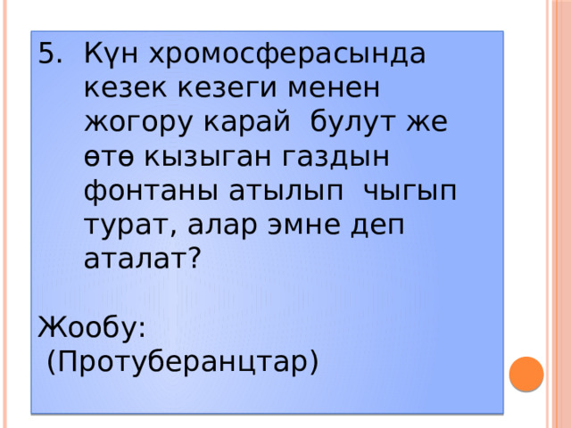 Күн хромосферасында кезек кезеги менен жогору карай булут же өтө кызыган газдын фонтаны атылып чыгып турат, алар эмне деп аталат? Жообу:  (Протуберанцтар)  