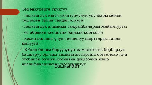 Төмөнкүлөргө укуктуу: - педагогдук ишти уюштуруунун усулдары менен түрлөрүн эркин тандап алууга; - педагогдук алдыңкы тажрыйбаларды жайылтууга; - өз абройун кесиптик баркын коргоого; - кесиптик иши үчүн тиешелүү шарттарды талап кылууга; - КРдин билим берүүсүнүн мамлекеттик борбордук башкаруу органы аныктаган тартипте мамлекеттин эсебинен өзүнүн кесиптик деңгээлин жана квалификациясын жогорулатуу Башкы бет 