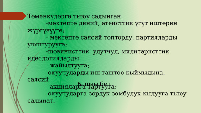    Төмөнкүлөргө тыюу салынган:  -мектепте диний, атеисттик үгүт иштерин жүргүзүүгө;  - мектепте саясий топторду, партияларды уюштурууга;  -шовинисттик, улутчул, милитаристтик идеологияларды  жайылтууга;  -окуучуларды иш таштоо кыймылына, саясий  акцияларга тартууга;  -окуучуларга зордук-зомбулук кылууга тыюу салынат. Башкы бет 