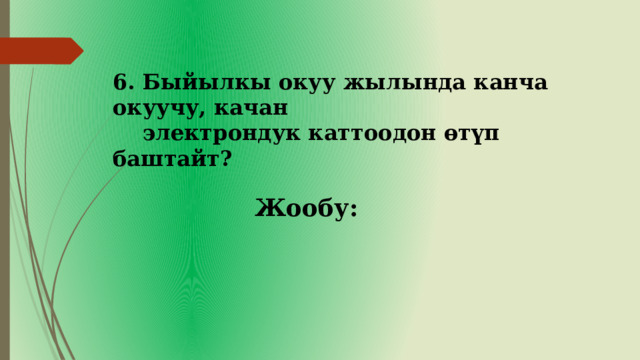 6. Быйылкы окуу жылында канча окуучу, качан  электрондук каттоодон өтүп баштайт? Жообу: 