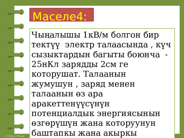 Маселе4:  Чыңалышы 1кВ/м болгон бир тектүү электр талаасында , күч сызыктардын багыты боюнча -25нКл зарядды 2см ге которушат. Талаанын жумушун , заряд менен талаанын өз ара аракеттенүүсүнүн потенциалдык энергиясынын өзгөрүшүн жана которуунун баштапкы жана акыркы чекиттеринин ортосундагы чыңалууну тапкыла. 