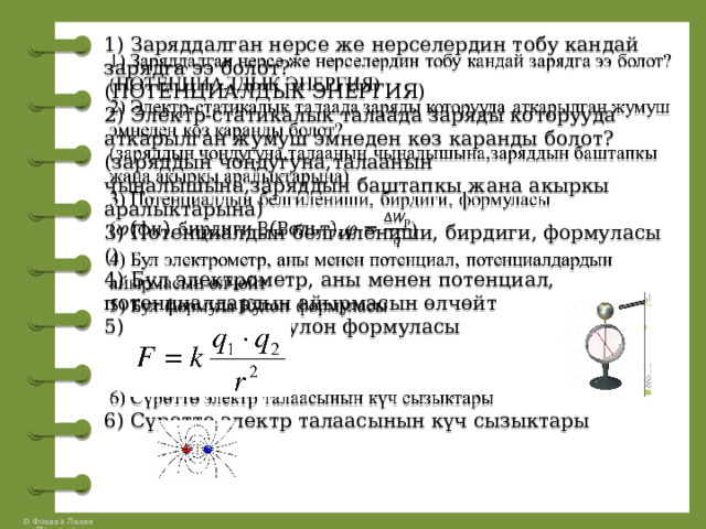 1) Заряддалган нерсе же нерселердин тобу кандай зарядга ээ болот?  (ПОТЕНЦИАЛДЫК ЭНЕРГИЯ)  2) Электр-статикалык талаада заряды которууда аткарылган жумуш эмнеден көз каранды болот?  (заряддын чоңдугуна,талаанын чыңалышына,заряддын баштапкы жана акыркы аралыктарына)  3) Потенциалдын белгилениши, бирдиги, формуласы  ()  4) Бул электрометр, аны менен потенциал, потенциалдардын айырмасын өлчөйт  5) Бул формула Кулон формуласы     6) Сүрөттө электр талаасынын күч сызыктары   