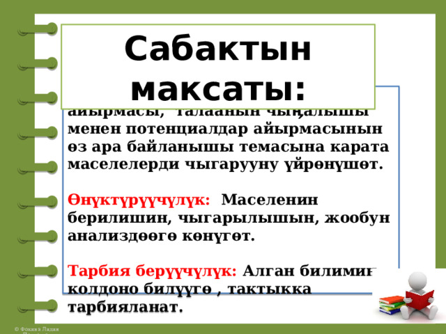 Сабактын максаты: Билим берүүчүлүк:  Окуучулар потенциалдар, потенциалдар айырмасы, талаанын чыӊалышы менен потенциалдар айырмасынын өз ара байланышы темасына карата маселелерди чыгарууну үйрөнүшөт.   Өнүктүрүүчүлүк: Маселенин берилишин, чыгарылышын, жообун анализдөөгө көнүгөт.   Тарбия берүүчүлүк: Алган билимин колдоно билүүгө , тактыкка тарбияланат. 