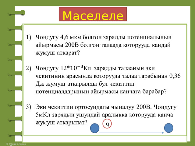 Маселелер:    Чоңдугу 4,6 мкм болгон зарядды потенциалынын айырмасы 200В болгон талаада которууда кандай жумуш аткарат? Чоңдугу 12*Кл зарядды талаанын эки чекитинин арасында которууда талаа тарабынан 0,36 Дж жумуш аткарылды бул чекиттин потенциалдарынын айырмасы канчага барабар? Эки чекиттин ортосундагы чыңалуу 200В. Чоңдугу 5мКл зарядын ушундай аралыкка которууда канча жумуш аткарылат? q 