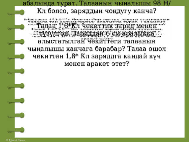 Массасы 1* болгон бир тектүү электр статикалык талаада тең салмактуулук абалында турат. Талаанын чыңалышы 98 Н/Кл болсо, заряддын чоңдугу канча?   Талаа 1,6*Кл чекиттик заряд менен түзүлгөн. Заряддан 6 см аралыкка алыстатылган чекиттеги талаанын чыңалышы канчага барабар? Талаа ошол чекиттен 1,8* Кл заряддга кандай күч менен аракет этет?     