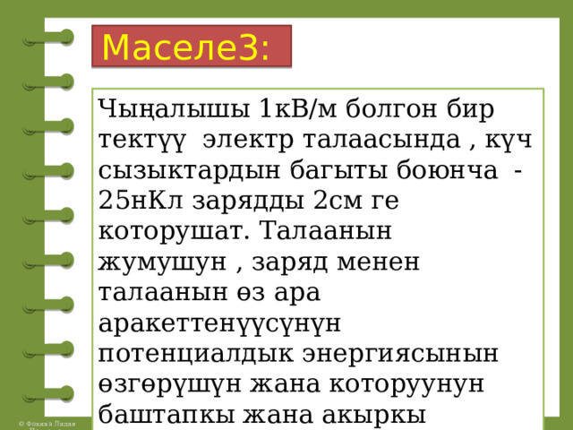Маселе3:  Чыңалышы 1кВ/м болгон бир тектүү электр талаасында , күч сызыктардын багыты боюнча -25нКл зарядды 2см ге которушат. Талаанын жумушун , заряд менен талаанын өз ара аракеттенүүсүнүн потенциалдык энергиясынын өзгөрүшүн жана которуунун баштапкы жана акыркы чекиттеринин ортосундагы чыңалууну тапкыла. 