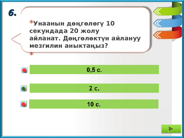 6. Унаанын дөңгөлөгү 10 секундада 20 жолу айланат. Дөңгөлөктүн айлануу мезгилин аныктаңыз? 