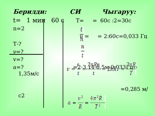 Берилди: СИ Чыгаруу: t= 1 мин  60 с  T= = 60c :2=30c n= 2  ν = = 2:60c=0, 0 33 Гц T- ? ν =? v= ? а=? =2·3,14·6,5м·0,033Гц= 1,35м/с  =0,285 м/с2   