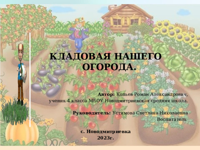        КЛАДОВАЯ НАШЕГО ОГОРОДА.   Автор: Копьев Роман Александрович, ученик 4 класса МБОУ Новодмитриевская средняя школа.   Руководитель: Устимова Светлана Николаевна Воспитатель с. Новодмитриевка 2023г.  