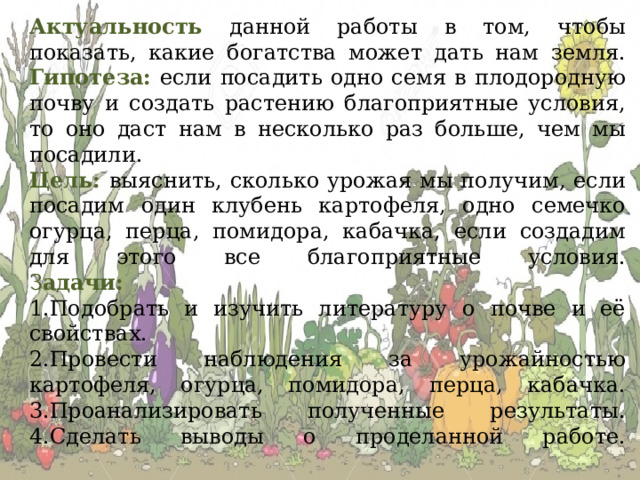 Актуальность данной работы в том, чтобы показать, какие богатства может дать нам земля.  Гипотеза:  если посадить одно семя в плодородную почву и создать растению благоприятные условия, то оно даст нам в несколько раз больше, чем мы посадили.  Цель: выяснить, сколько урожая мы получим, если посадим один клубень картофеля, одно семечко огурца, перца, помидора, кабачка, если создадим для этого все благоприятные условия.  З адачи:  1.Подобрать и изучить литературу о почве и её свойствах.  2.Провести наблюдения за урожайностью картофеля, огурца, помидора, перца, кабачка.  3.Проанализировать полученные результаты.  4.Сделать выводы о проделанной работе.   