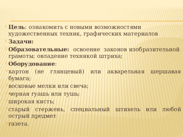Цель : ознакомить с новыми возможностями художественных техник, графических материалов Задачи:   Образовательные: освоение законов изобразительной грамоты; овладение техникой штриха; Оборудование : картон (не глянцевый) или акварельная шершавая бумага; восковые мелки или свеча; черная гуашь или тушь; широкая кисть; старый стержень, специальный штихель или любой острый предмет газета. 
