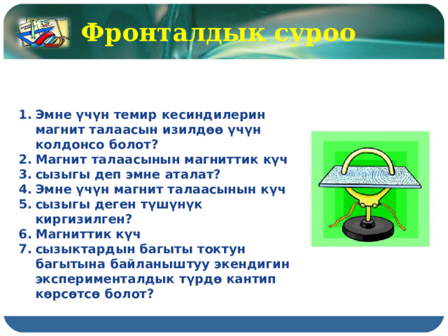 Фронталдык суроо  Эмне үчүн темир кесиндилерин магнит талаасын изилдөө үчүн колдонсо болот? Магнит талаасынын магниттик күч сызыгы деп эмне аталат? Эмне үчүн магнит талаасынын күч сызыгы деген түшүнүк киргизилген? Магниттик күч сызыктардын багыты токтун багытына байланыштуу экендигин эксперименталдык түрдө кантип көрсөтсө болот? 