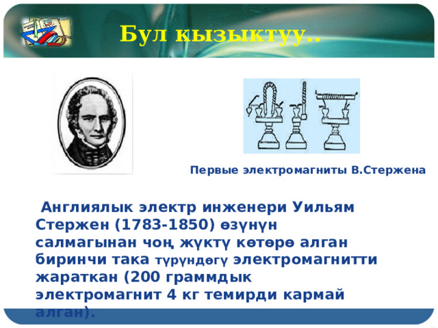 Бул кызыктуу.. Первые электромагниты В.Стержена  Англиялык электр инженери Уильям Стержен (1783-1850) өзүнүн салмагынан чоң жүктү көтөрө алган биринчи така түрүндөгү электромагнитти жараткан (200 граммдык электромагнит 4 кг темирди кармай алган). 