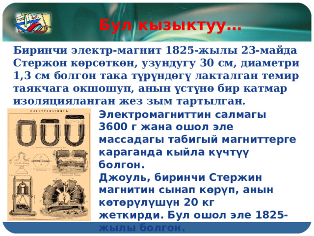 Бул кызыктуу… Биринчи электр-магнит 1825-жылы 23-майда Стержон көрсөткөн, узундугу 30 см, диаметри 1,3 см болгон така түрүндөгү лакталган темир таякчага окшошуп, анын үстүнө бир катмар изоляцияланган жез зым тартылган. Электромагниттин салмагы 3600 г жана ошол эле массадагы табигый магниттерге караганда кыйла күчтүү болгон. Джоуль, биринчи Стержин магнитин сынап көрүп, анын көтөрүлүшүн 20 кг жеткирди. Бул ошол эле 1825-жылы болгон. 