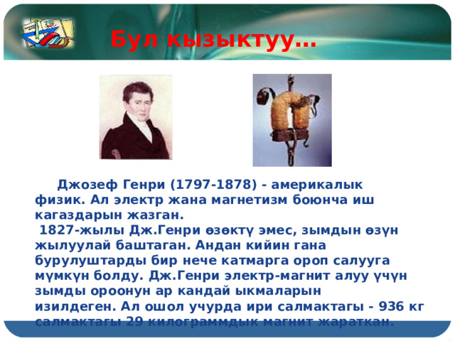 Бул кызыктуу…  Джозеф Генри (1797-1878) - америкалык физик. Ал электр жана магнетизм боюнча иш кагаздарын жазган.  1827-жылы Дж.Генри өзөктү эмес, зымдын өзүн жылуулай баштаган. Андан кийин гана бурулуштарды бир нече катмарга ороп салууга мүмкүн болду. Дж.Генри электр-магнит алуу үчүн зымды ороонун ар кандай ыкмаларын изилдеген. Ал ошол учурда ири салмактагы - 936 кг салмактагы 29 килограммдык магнит жараткан. 
