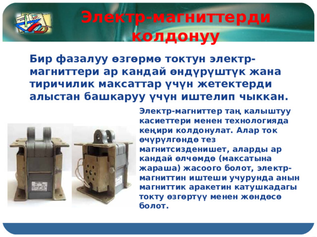 Электр-магниттерди колдонуу Бир фазалуу өзгөрмө токтун электр-магниттери ар кандай өндүрүштүк жана тиричилик максаттар үчүн жетектерди алыстан башкаруу үчүн иштелип чыккан. Электр-магниттер таң калыштуу касиеттери менен технологияда кеңири колдонулат. Алар ток өчүрүлгөндө тез магнитсизденишет, аларды ар кандай өлчөмдө (максатына жараша) жасоого болот, электр-магниттин иштеши учурунда анын магниттик аракетин катушкадагы токту өзгөртүү менен жөндөсө болот. 