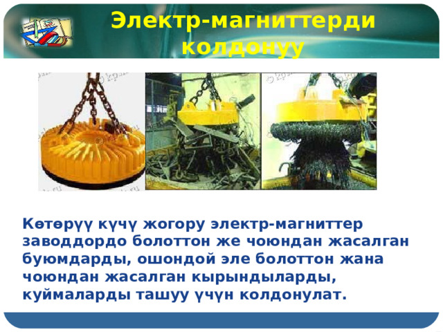 Электр-магниттерди колдонуу Көтөрүү күчү жогору электр-магниттер заводдордо болоттон же чоюндан жасалган буюмдарды, ошондой эле болоттон жана чоюндан жасалган кырындыларды, куймаларды ташуу үчүн колдонулат. 