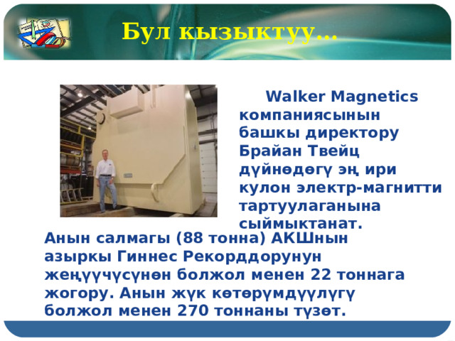 Бул кызыктуу…  Walker Magnetics компаниясынын башкы директору Брайан Твейц дүйнөдөгү эң ири кулон электр-магнитти тартуулаганына сыймыктанат. Анын салмагы (88 тонна) АКШнын азыркы Гиннес Рекорддорунун жеңүүчүсүнөн болжол менен 22 тоннага жогору. Анын жүк көтөрүмдүүлүгү болжол менен 270 тоннаны түзөт.  