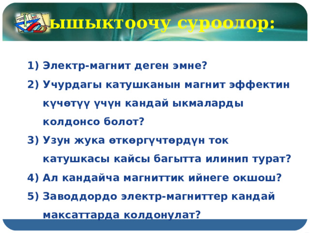 Бышыктоочу суроолор: Электр-магнит деген эмне? Учурдагы катушканын магнит эффектин күчөтүү үчүн кандай ыкмаларды колдонсо болот? Узун жука өткөргүчтөрдүн ток катушкасы кайсы багытта илинип турат? Ал кандайча магниттик ийнеге окшош? Заводдордо электр-магниттер кандай максаттарда колдонулат? 
