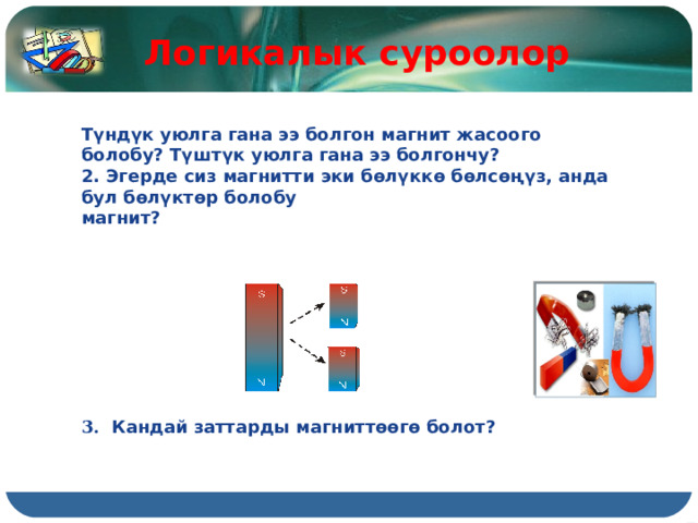 Логикалык суроолор Түндүк уюлга гана ээ болгон магнит жасоого болобу? Түштүк уюлга гана ээ болгончу? 2. Эгерде сиз магнитти эки бөлүккө бөлсөңүз, анда бул бөлүктөр болобу магнит?          3.  Кандай заттарды магниттөөгө болот? 