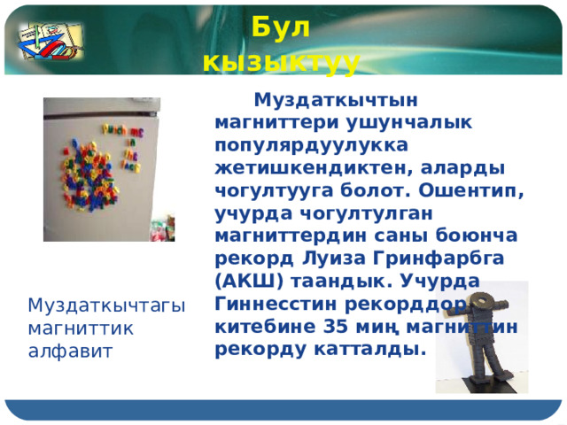 Бул кызыктуу  Муздаткычтын магниттери ушунчалык популярдуулукка жетишкендиктен, аларды чогултууга болот. Ошентип, учурда чогултулган магниттердин саны боюнча рекорд Луиза Гринфарбга (АКШ) таандык. Учурда Гиннесстин рекорддор китебине 35 миң магниттин рекорду катталды. Муздаткычтагы магниттик алфавит 