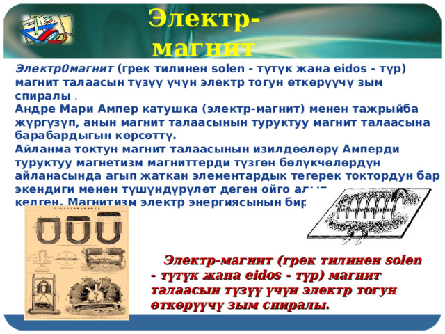 Электр-магнит Электр0магнит  (грек тилинен solen - түтүк жана eidos - түр) магнит талаасын түзүү үчүн электр тогун өткөрүүчү зым спиралы  . Андре Мари Ампер катушка (электр-магнит) менен тажрыйба жүргүзүп, анын магнит талаасынын туруктуу магнит талаасына барабардыгын көрсөттү. Айланма токтун магнит талаасынын изилдөөлөрү Амперди туруктуу магнетизм магниттерди түзгөн бөлүкчөлөрдүн айланасында агып жаткан элементардык тегерек токтордун бар экендиги менен түшүндүрүлөт деген ойго алып келген. Магнитизм электр энергиясынын бир көрүнүшү  Электр-магнит (грек тилинен solen - түтүк жана eidos - түр) магнит талаасын түзүү үчүн электр тогун өткөрүүчү зым спиралы. 