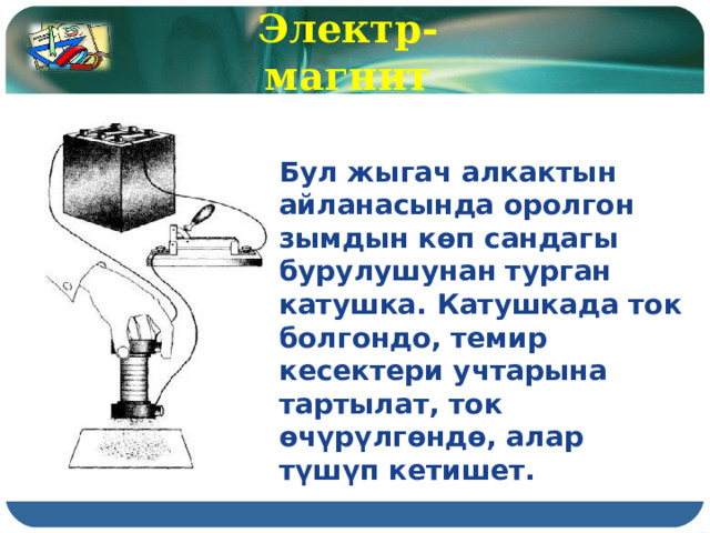 Электр-магнит Бул жыгач алкактын айланасында оролгон зымдын көп сандагы бурулушунан турган катушка. Катушкада ток болгондо, темир кесектери учтарына тартылат, ток өчүрүлгөндө, алар түшүп кетишет. 