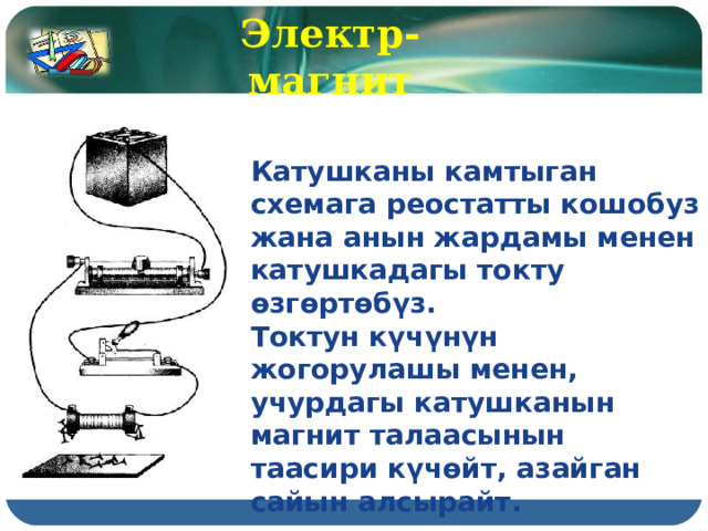 Электр-магнит Катушканы камтыган схемага реостатты кошобуз жана анын жардамы менен катушкадагы токту өзгөртөбүз. Токтун күчүнүн жогорулашы менен, учурдагы катушканын магнит талаасынын таасири күчөйт, азайган сайын алсырайт. 