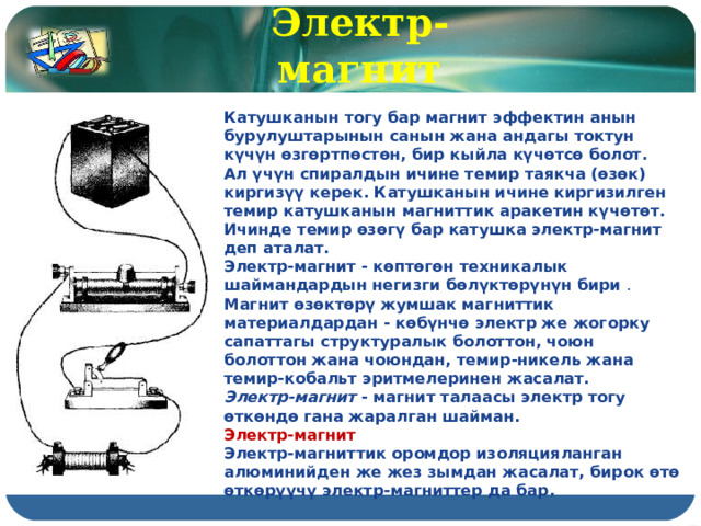 Электр-магнит Катушканын тогу бар магнит эффектин анын бурулуштарынын санын жана андагы токтун күчүн өзгөртпөстөн, бир кыйла күчөтсө болот. Ал үчүн спиралдын ичине темир таякча (өзөк) киргизүү керек. Катушканын ичине киргизилген темир катушканын магниттик аракетин күчөтөт. Ичинде темир өзөгү бар катушка электр-магнит деп аталат. Электр-магнит - көптөгөн техникалык шаймандардын негизги бөлүктөрүнүн бири  . Магнит өзөктөрү жумшак магниттик материалдардан - көбүнчө электр же жогорку сапаттагы структуралык болоттон, чоюн болоттон жана чоюндан, темир-никель жана темир-кобальт эритмелеринен жасалат. Электр-магнит  - магнит талаасы электр тогу өткөндө гана жаралган шайман. Электр-магнит Электр-магниттик оромдор изоляцияланган алюминийден же жез зымдан жасалат, бирок өтө өткөрүүчү электр-магниттер да бар. 